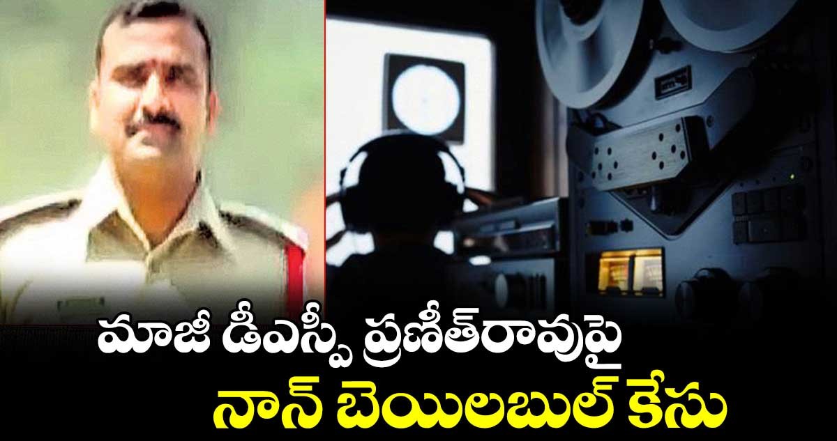 మాజీ డీఎస్పీ ప్రణీత్ రావు వ్యవహారంలో ట్విస్ట్,  నాన్ బెయిలబుల్ కేసు నమోదు